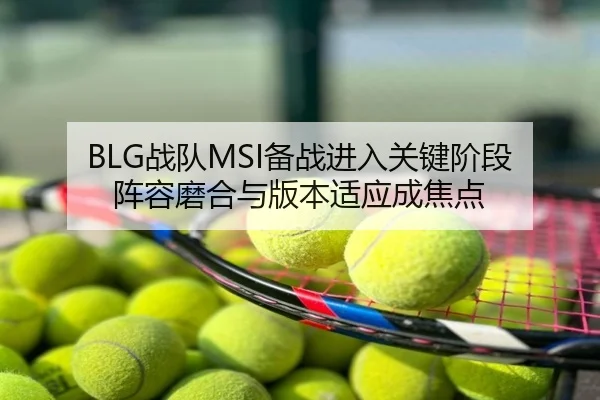 BLG战队MSI备战进入关键阶段 阵容磨合与版本适应成焦点（mktiyu）