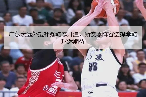 广东宏远外援补强动态升温，新赛季阵容选择牵动球迷期待（mktiyu）